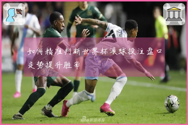 如何精准判断世界杯滚球投注盘口走势提升胜率